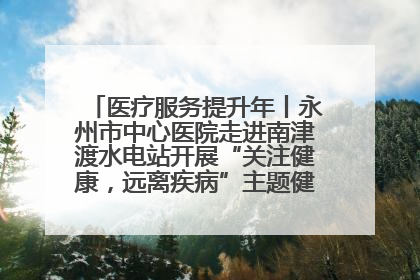 医疗服务提升年丨永州市中心医院走进南津渡水电站开展“关注健康，远离疾病”主题健康促进活动