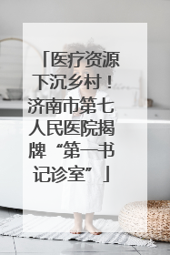 医疗资源下沉乡村！济南市第七人民医院揭牌“第一书记诊室”