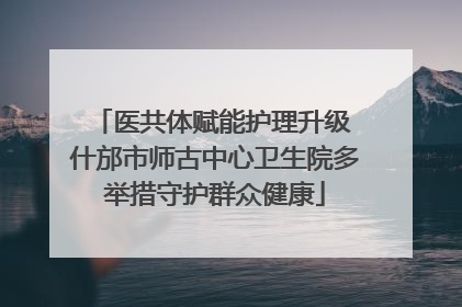 医共体赋能护理升级 什邡市师古中心卫生院多举措守护群众健康