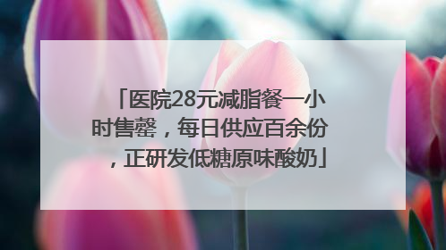 医院28元减脂餐一小时售罄，每日供应百余份，正研发低糖原味酸奶
