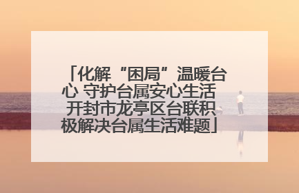化解“困局”温暖台心 守护台属安心生活 开封市龙亭区台联积极解决台属生活难题