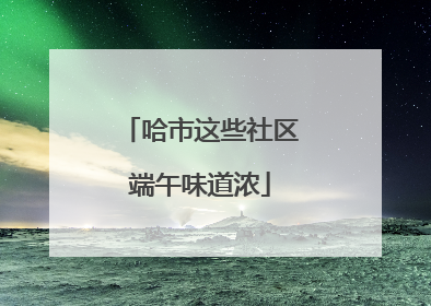 哈市这些社区端午味道浓