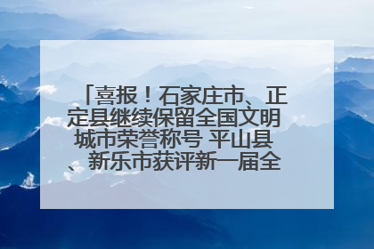 喜报！石家庄市、正定县继续保留全国文明城市荣誉称号 平山县、新乐市获评新一届全国文明城市