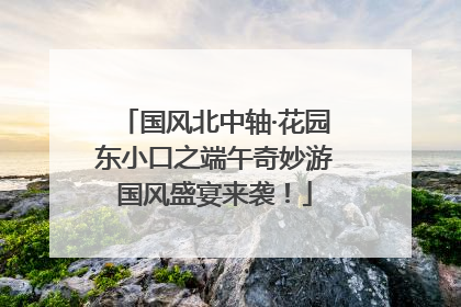国风北中轴·花园东小口之端午奇妙游国风盛宴来袭！