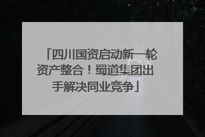 四川国资启动新一轮资产整合！蜀道集团出手解决同业竞争