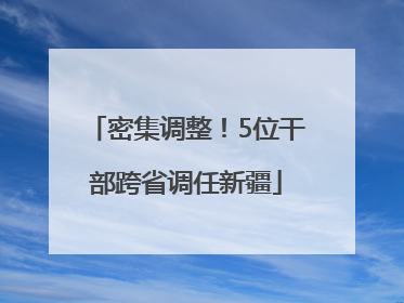 密集调整！5位干部跨省调任新疆
