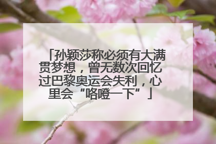 孙颖莎称必须有大满贯梦想，曾无数次回忆过巴黎奥运会失利，心里会“咯噔一下”