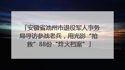 安徽省池州市退役军人事务局寻访参战老兵，用光影“抢救”88份“烽火档案”