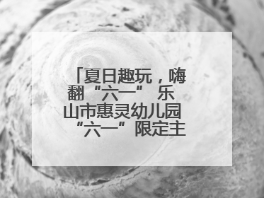 夏日趣玩，嗨翻“六一” 乐山市惠灵幼儿园“六一”限定主题周欢乐来袭