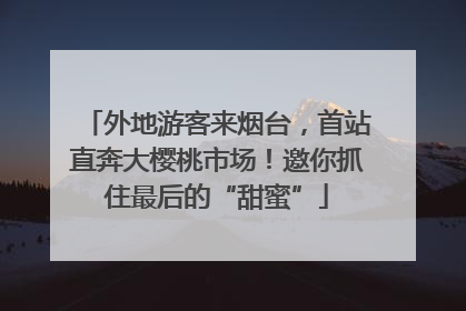 外地游客来烟台，首站直奔大樱桃市场！邀你抓住最后的“甜蜜”
