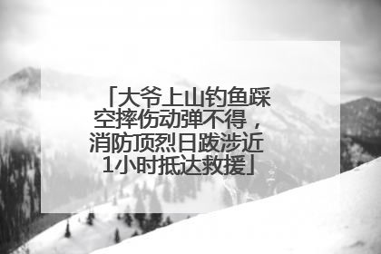大爷上山钓鱼踩空摔伤动弹不得，消防顶烈日跋涉近1小时抵达救援