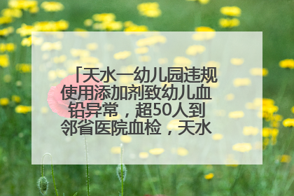 天水一幼儿园违规使用添加剂致幼儿血铅异常，超50人到邻省医院血检，天水派专员到西安协助
