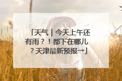 天气｜今天上午还有雨？！都下在哪儿？天津最新预报→