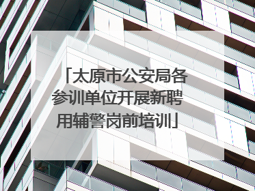 太原市公安局各参训单位开展新聘用辅警岗前培训