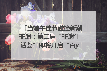 当端午佳节碰撞新潮非遗：第二届“非遗生活荟”即将开启“百young”新章