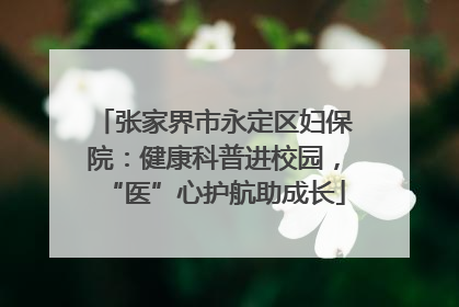 张家界市永定区妇保院：健康科普进校园，“医”心护航助成长