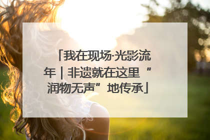 我在现场·光影流年｜非遗就在这里“润物无声”地传承