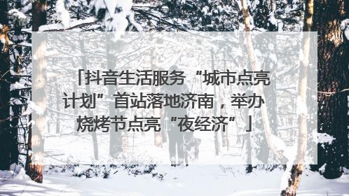 抖音生活服务“城市点亮计划”首站落地济南，举办烧烤节点亮“夜经济”