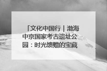 文化中国行｜渤海中京国家考古遗址公园：时光馈赠的宝藏 历史凝固的诗篇