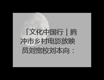 文化中国行｜腾冲市乡村电影放映员刘宽校刘本向：放映父子兵 接力光影梦