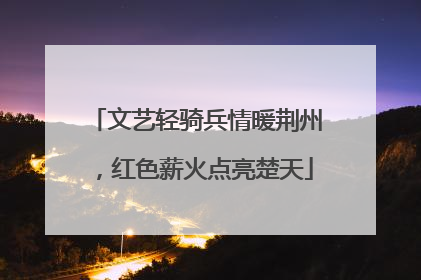文艺轻骑兵情暖荆州，红色薪火点亮楚天