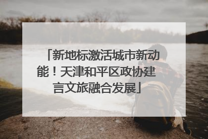 新地标激活城市新动能！天津和平区政协建言文旅融合发展