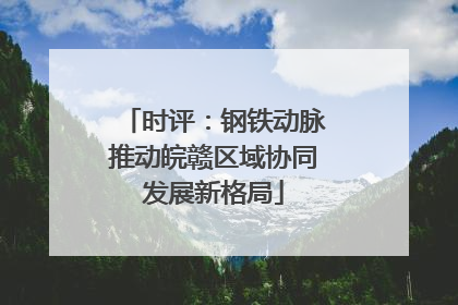 时评：钢铁动脉推动皖赣区域协同发展新格局