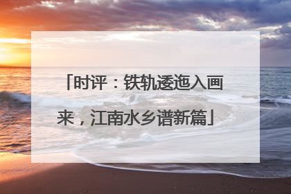 时评：铁轨逶迤入画来，江南水乡谱新篇