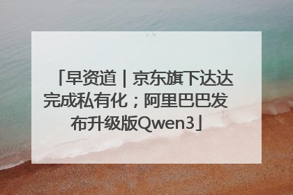 早资道｜京东旗下达达完成私有化；阿里巴巴发布升级版Qwen3