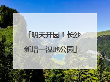 明天开园！长沙新增一湿地公园