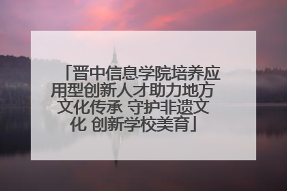 晋中信息学院培养应用型创新人才助力地方文化传承 守护非遗文化 创新学校美育