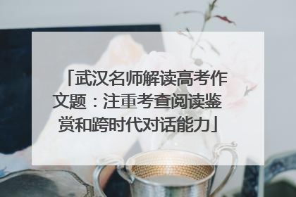 武汉名师解读高考作文题：注重考查阅读鉴赏和跨时代对话能力