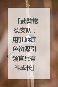 武警常德支队：用驻地红色资源引领官兵奋斗成长