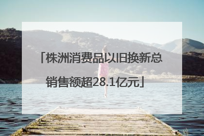 株洲消费品以旧换新总销售额超28.1亿元