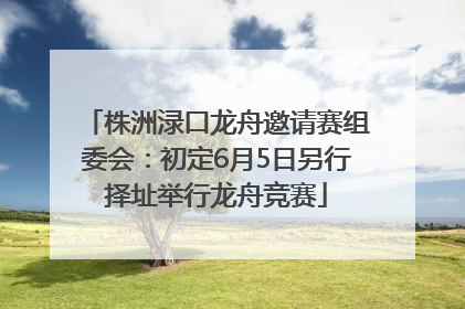 株洲渌口龙舟邀请赛组委会：初定6月5日另行择址举行龙舟竞赛