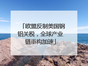 欧盟反制美国钢铝关税，全球产业链重构加速
