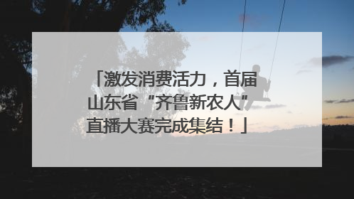 激发消费活力，首届山东省“齐鲁新农人”直播大赛完成集结！
