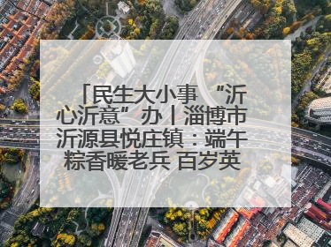 民生大小事 “沂心沂意”办丨淄博市沂源县悦庄镇：端午粽香暖老兵 百岁英雄述峥嵘