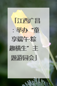 江西广昌：举办“童享端午·粽趣横生”主题游园会