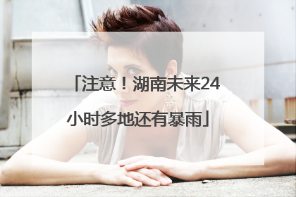 注意！湖南未来24小时多地还有暴雨