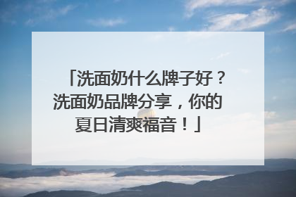 洗面奶什么牌子好？洗面奶品牌分享，你的夏日清爽福音！