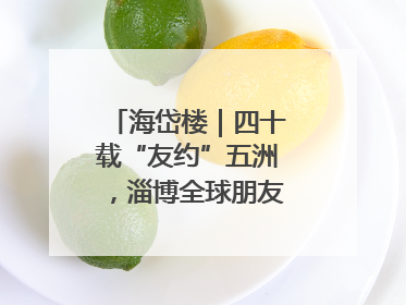 海岱楼｜四十载“友约”五洲，淄博全球朋友圈绽放新淄彩