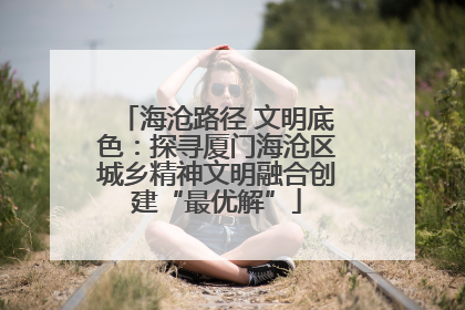 海沧路径 文明底色：探寻厦门海沧区城乡精神文明融合创建“最优解”