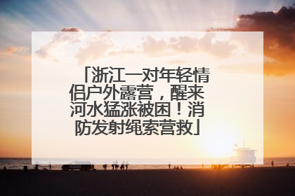浙江一对年轻情侣户外露营，醒来河水猛涨被困！消防发射绳索营救