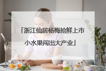 浙江仙居杨梅抢鲜上市 小水果闯出大产业
