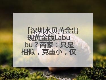 深圳水贝黄金出现黄金版Labubu？商家：只是相似，克重小，仅需几百元