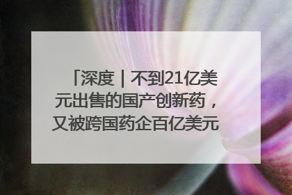 深度｜不到21亿美元出售的国产创新药，又被跨国药企百亿美元拿下，谁赚了？