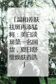 温和养肤祛斑再添猛将：美白淡斑第一名国货，夏日舒缓焕肤首选