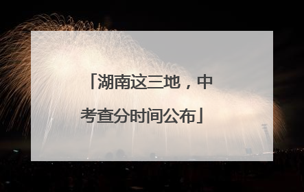 湖南这三地，中考查分时间公布