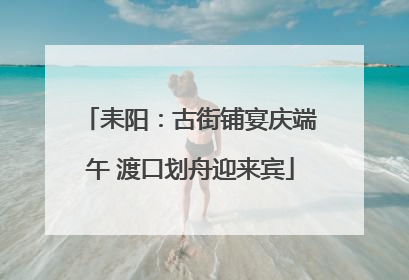 耒阳：古街铺宴庆端午 渡口划舟迎来宾